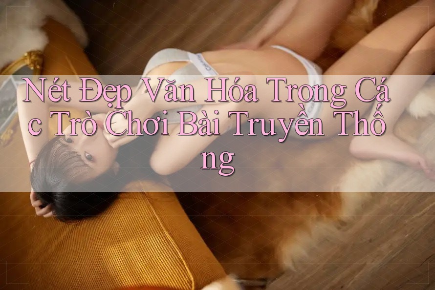 Nét Đẹp Văn Hóa Trong Các Trò Chơi Bài Truyền Thống Nét Đẹp Văn Hóa Trong Các Trò Chơi Bài Truyền Thống