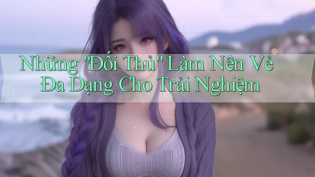 Những “Đối Thủ” Làm Nên Vẻ Đa Dạng Cho Trải Nghiệm