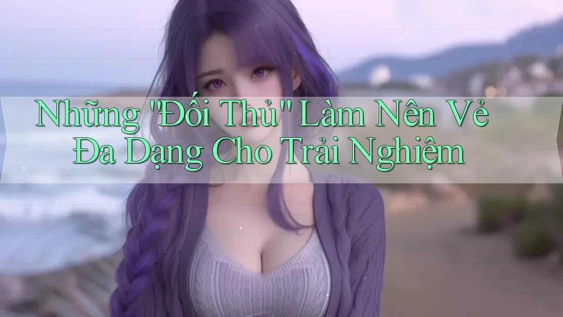 Những “Đối Thủ” Làm Nên Vẻ Đa Dạng Cho Trải Nghiệm