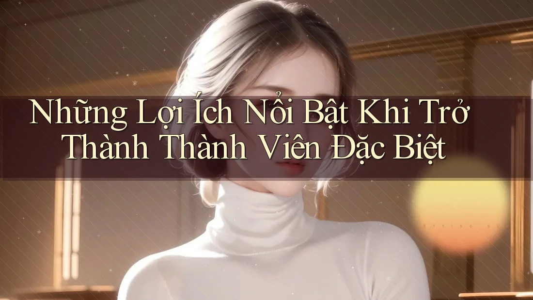 Những Lợi Ích Nổi Bật Khi Trở Thành Thành Viên Đặc Biệt
