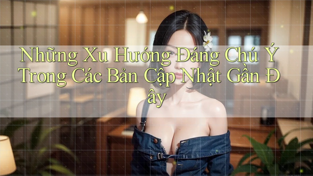 Những Xu Hướng Đáng Chú Ý Trong Các Bản Cập Nhật Gần Đây