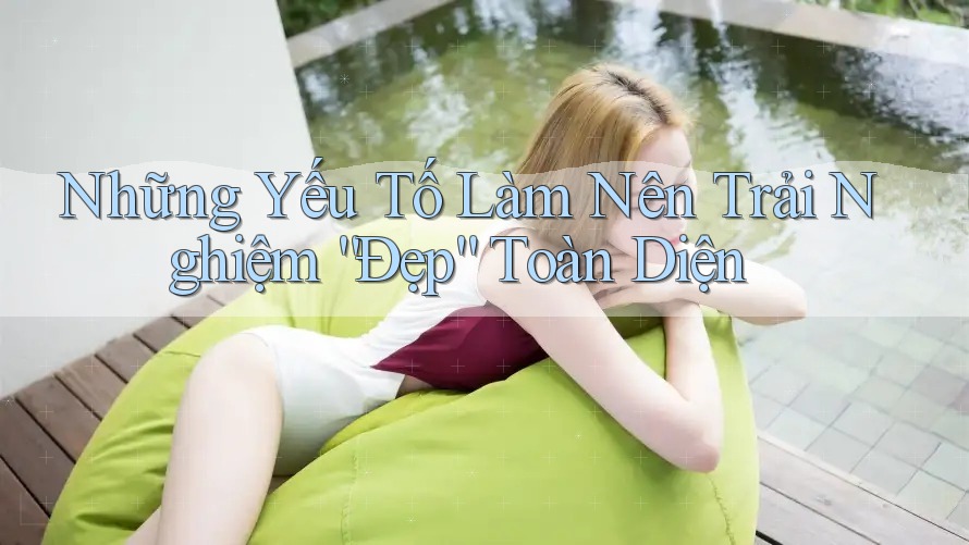 Những Yếu Tố Làm Nên Trải Nghiệm “Đẹp” Toàn Diện