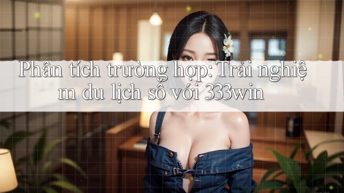 Phân tích trường hợp: Trải nghiệm du lịch số với 333win