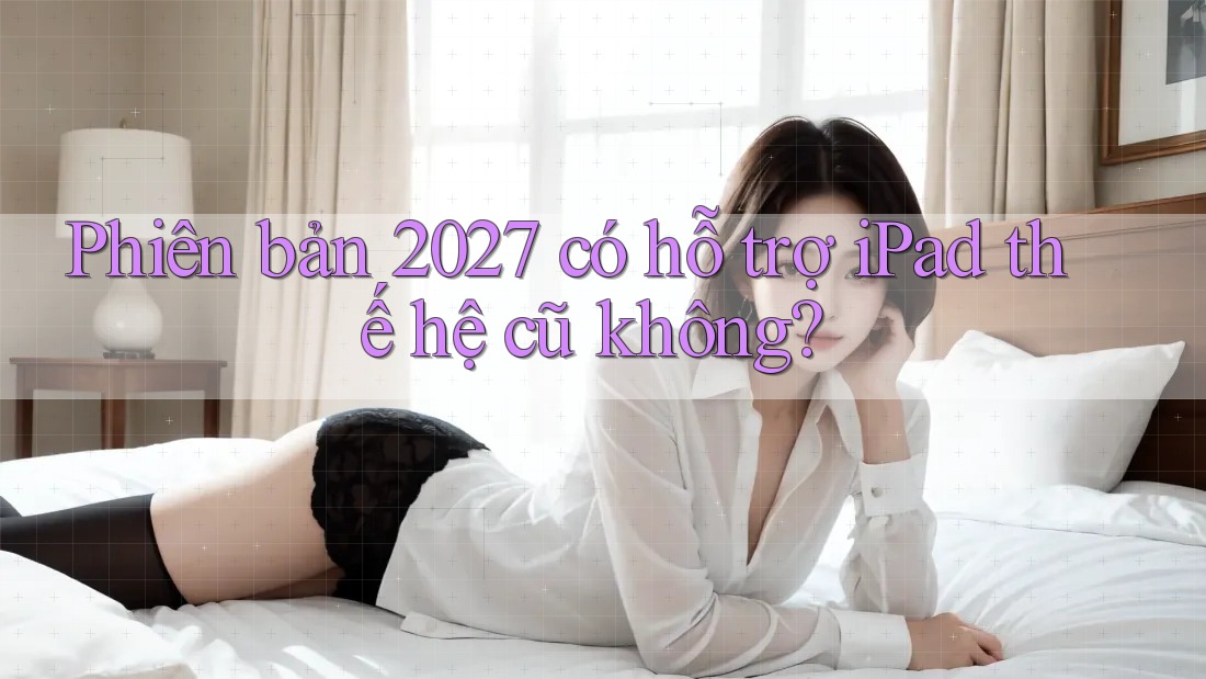Phiên bản 2027 có hỗ trợ iPad thế hệ cũ không?