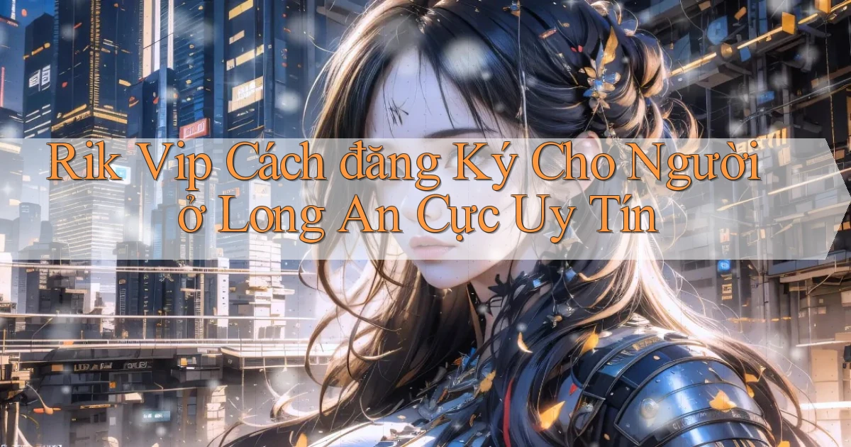 rik vip cách đăng ký cho người ở Long An cực uy tín