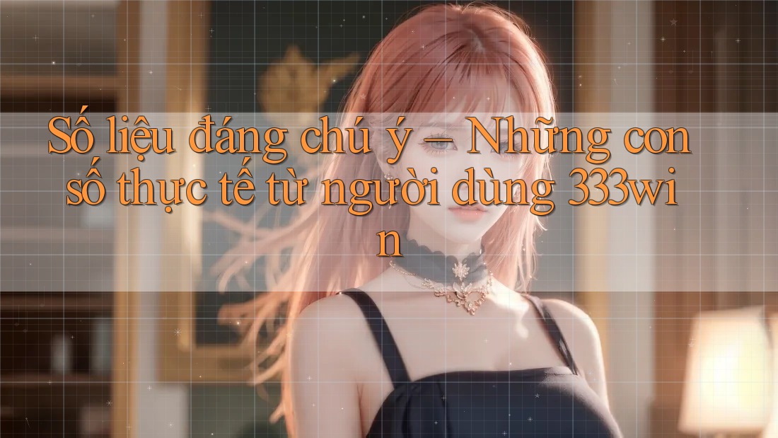 Số liệu đáng chú ý – Những con số thực tế từ người dùng 333win