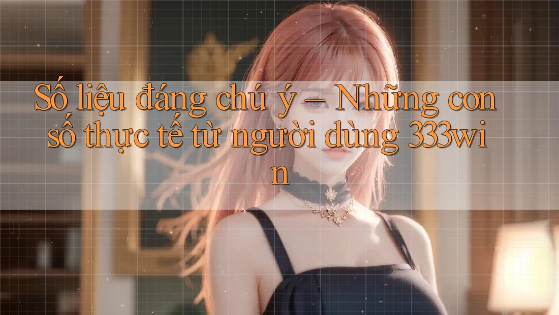 Số liệu đáng chú ý – Những con số thực tế từ người dùng 333win