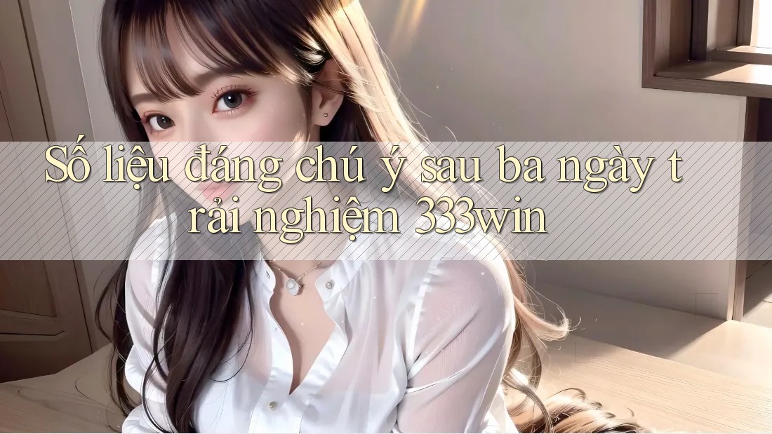 Số liệu đáng chú ý sau ba ngày trải nghiệm 333win