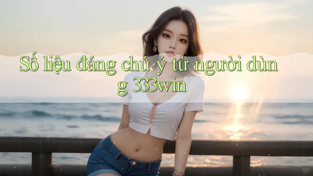 Số liệu đáng chú ý từ người dùng 333win