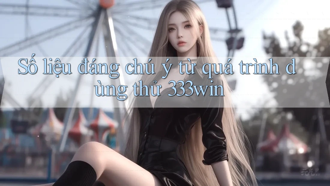 Số liệu đáng chú ý từ quá trình dùng thử 333win