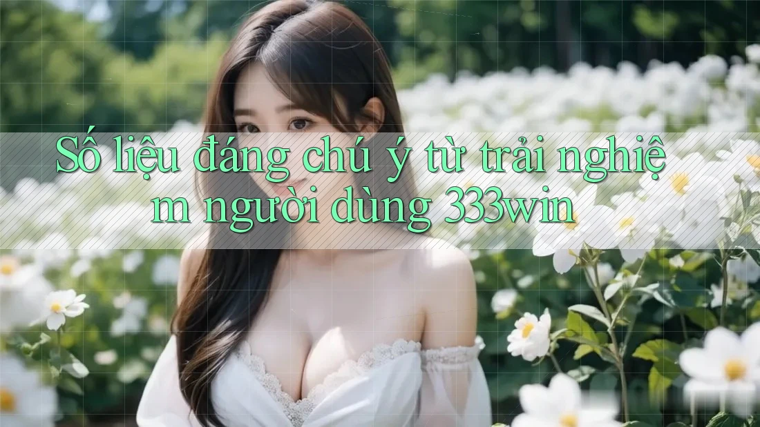 Số liệu đáng chú ý từ trải nghiệm người dùng 333win