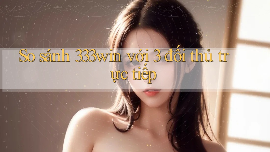 So sánh 333win với 3 đối thủ trực tiếp So sánh 333win với 3 đối thủ trực tiếp