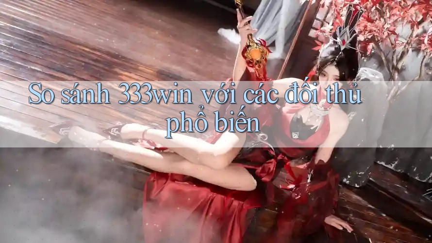So sánh 333win với các đối thủ phổ biến