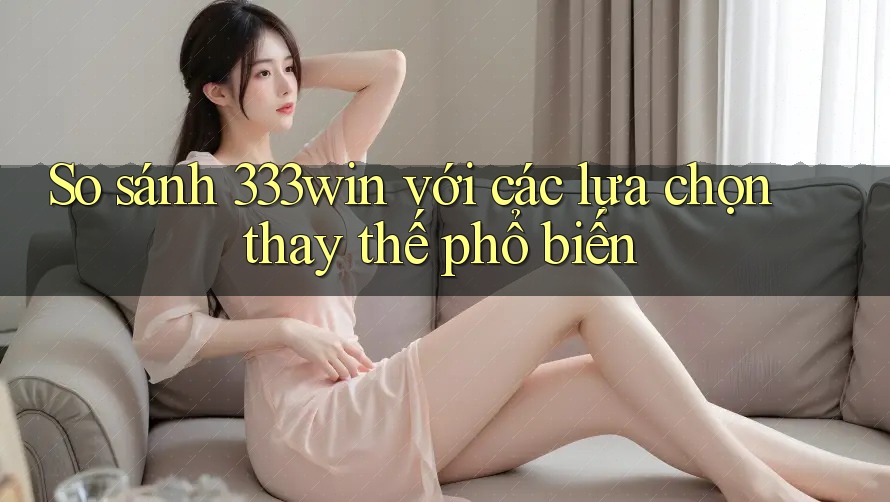 So sánh 333win với các lựa chọn thay thế phổ biến