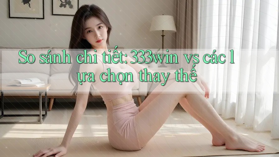 So sánh chi tiết: 333win vs các lựa chọn thay thế