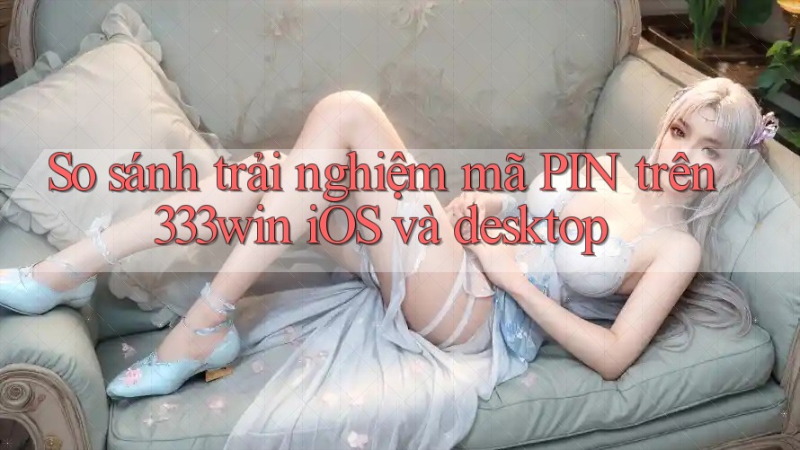So sánh trải nghiệm mã PIN trên 333win iOS và desktop