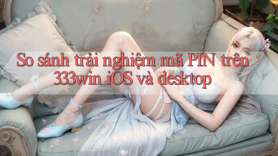 So sánh trải nghiệm mã PIN trên 333win iOS và desktop