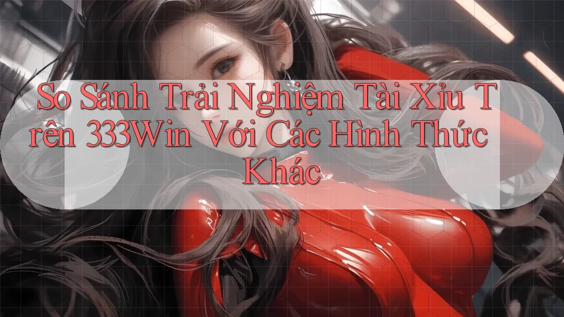 So Sánh Trải Nghiệm Tài Xỉu Trên 333Win Với Các Hình Thức Khác