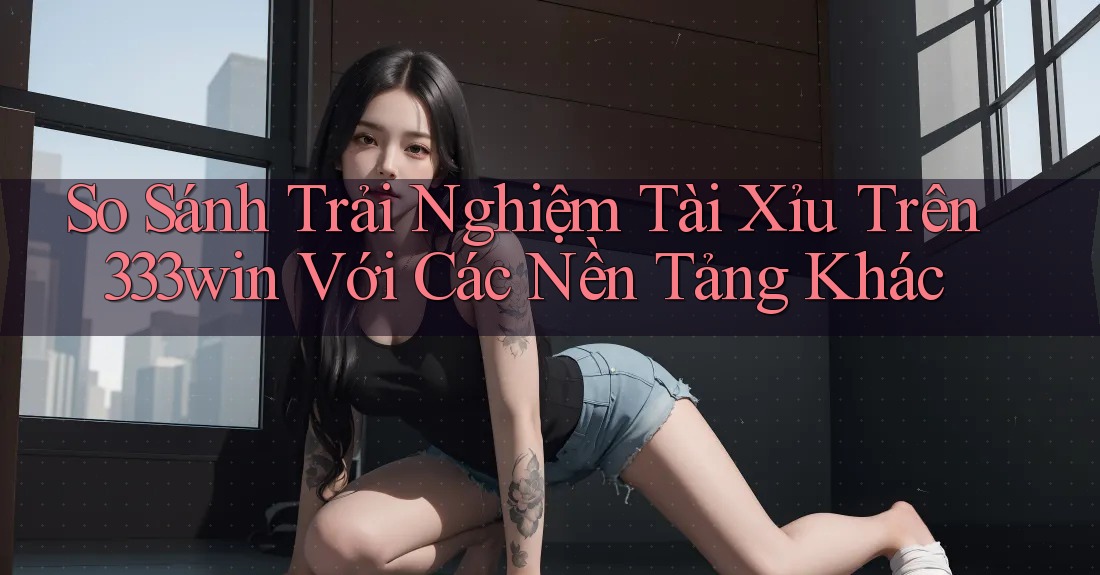 So Sánh Trải Nghiệm Tài Xỉu Trên 333win Với Các Nền Tảng Khác