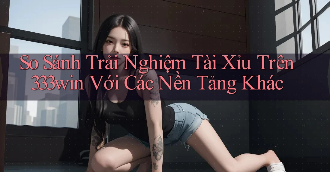 So Sánh Trải Nghiệm Tài Xỉu Trên 333win Với Các Nền Tảng Khác