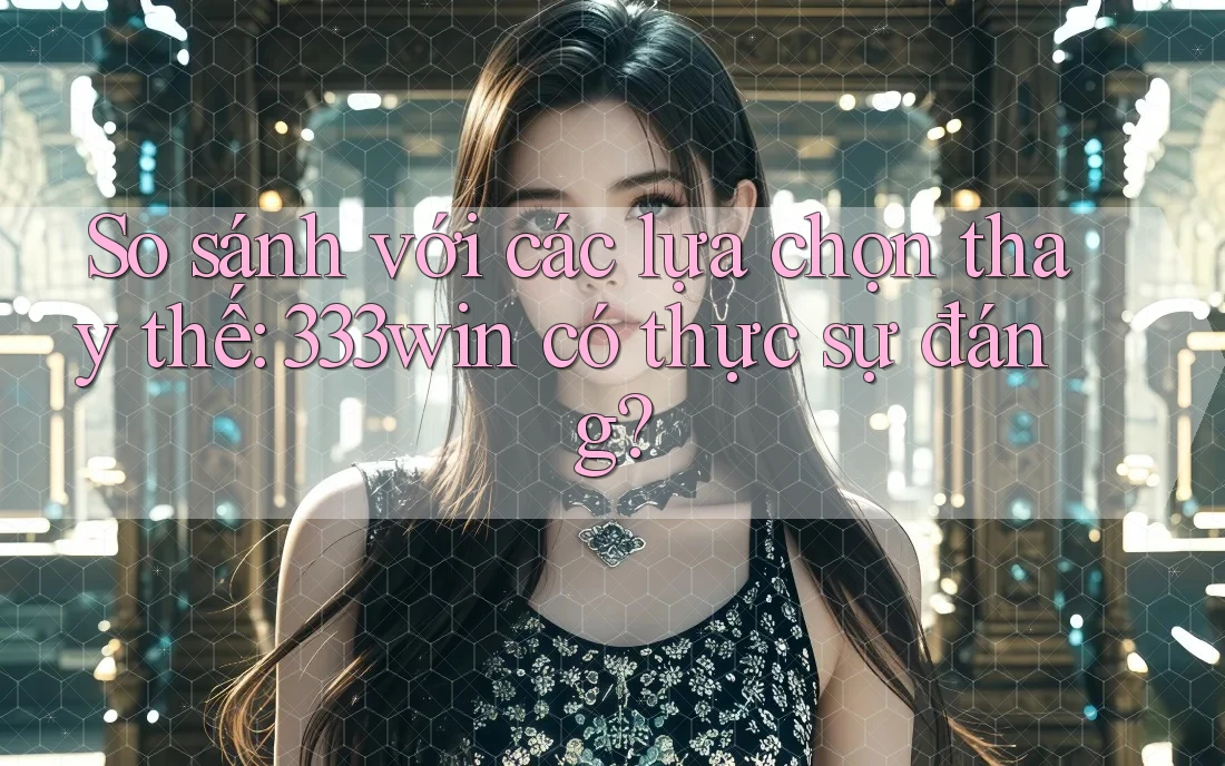 So sánh với các lựa chọn thay thế: 333win có thực sự đáng?