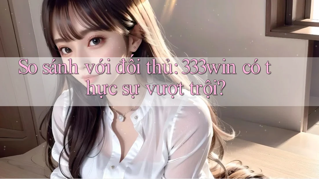 So sánh với đối thủ: 333win có thực sự vượt trội?