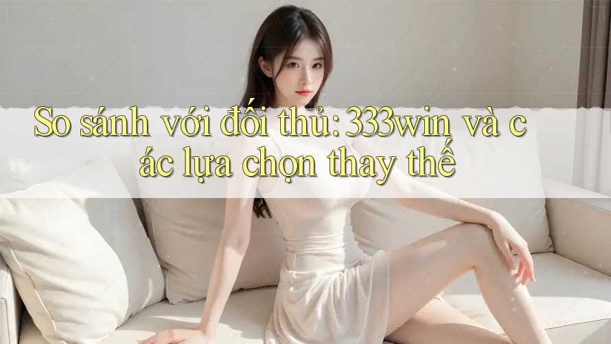 So sánh với đối thủ: 333win và các lựa chọn thay thế