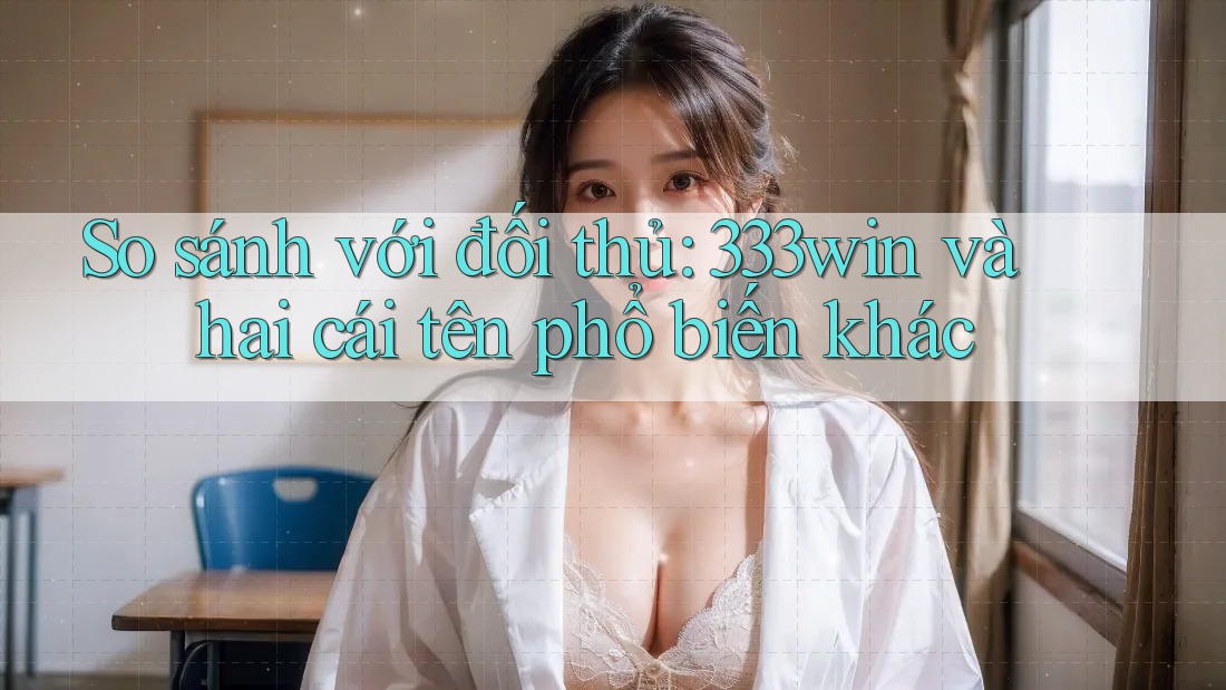 So sánh với đối thủ: 333win và hai cái tên phổ biến khác
