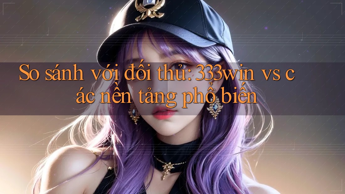So sánh với đối thủ: 333win vs các nền tảng phổ biến