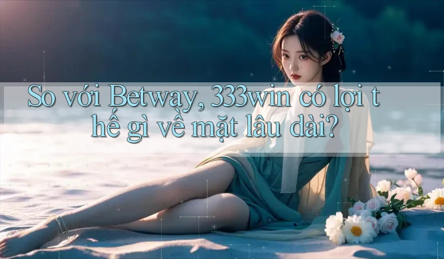So với Betway, 333win có lợi thế gì về mặt lâu dài?