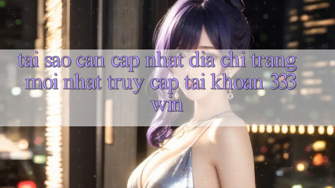 Tại Sao Cần Cập Nhật Địa chỉ trang Mới nhất Truy cập tài khoản 333win?