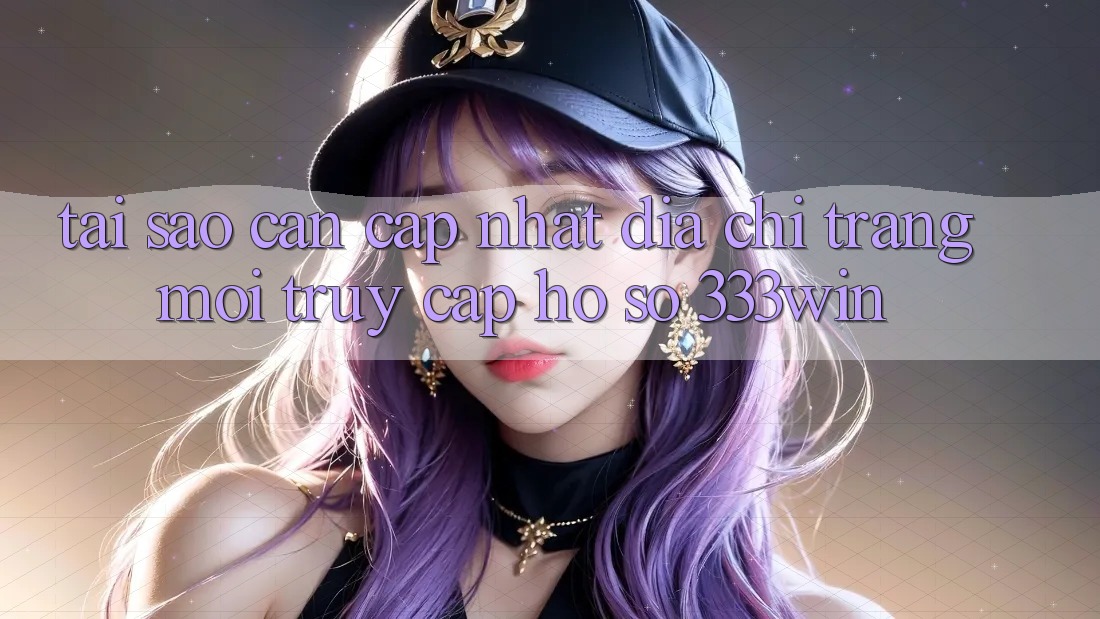 Tại Sao Cần Cập Nhật Địa chỉ trang Mới Truy cập hồ sơ 333win?