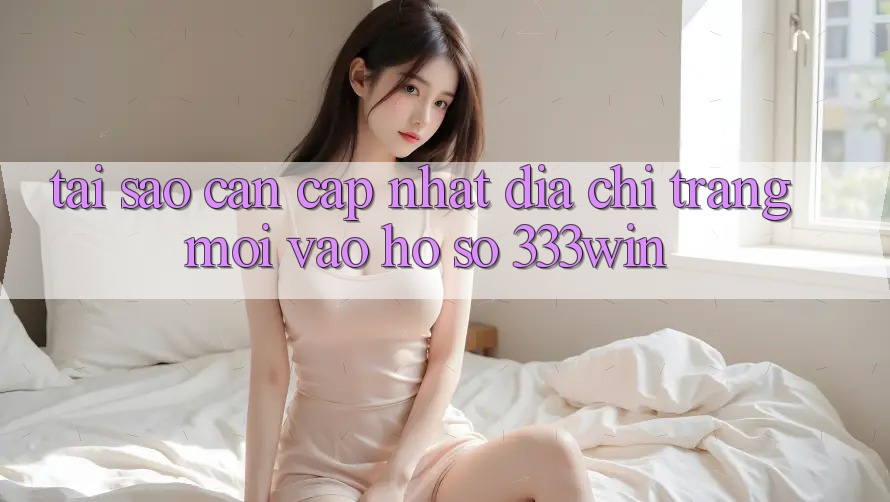 Tại Sao Cần Cập Nhật Địa chỉ trang Mới Vào hồ sơ 333win?