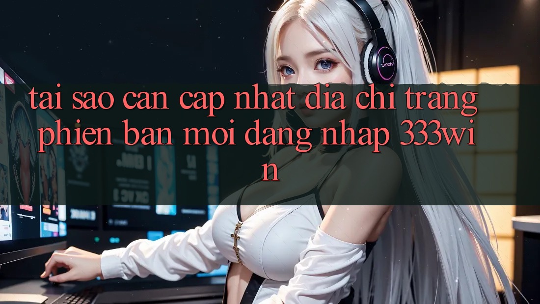 Tại Sao Cần Cập Nhật Địa chỉ trang Phiên bản mới Đăng Nhập 333win?