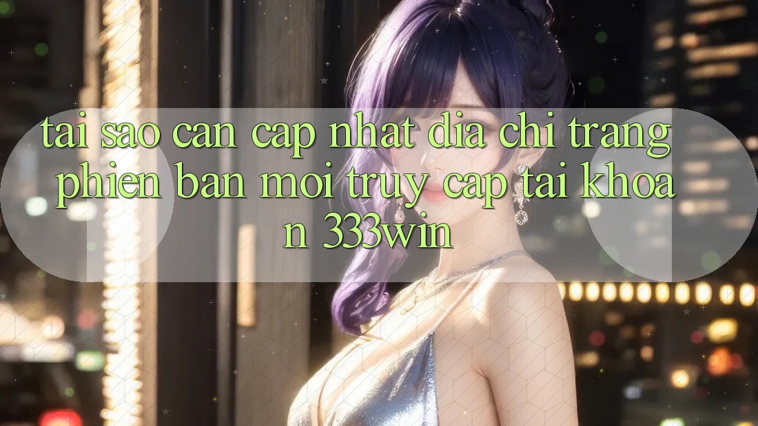 Tại Sao Cần Cập Nhật Địa chỉ trang Phiên bản mới Truy cập tài khoản 333win?
