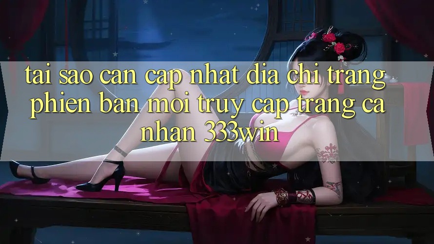 Tại Sao Cần Cập Nhật Địa chỉ trang Phiên bản mới Truy cập trang cá nhân 333win?