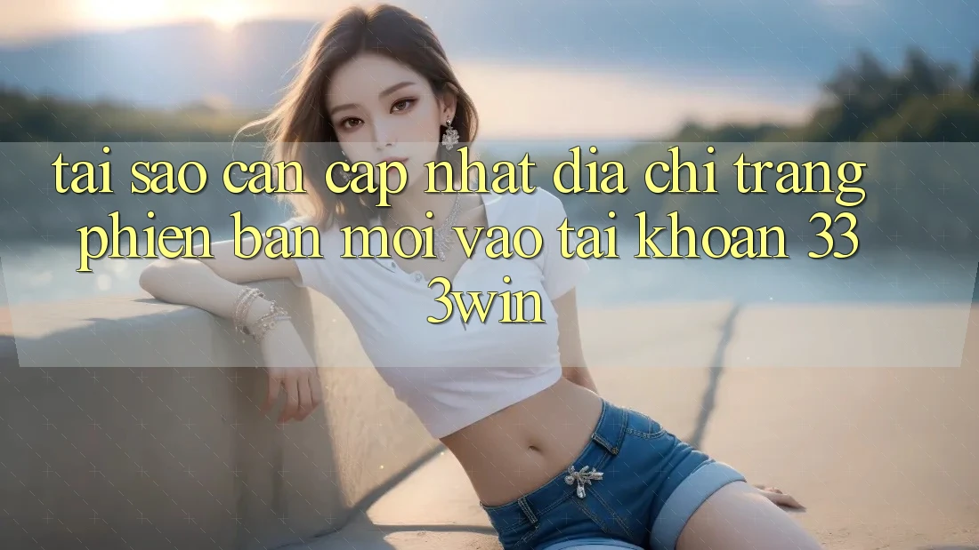 Tại Sao Cần Cập Nhật Địa chỉ trang Phiên bản mới Vào tài khoản 333win?