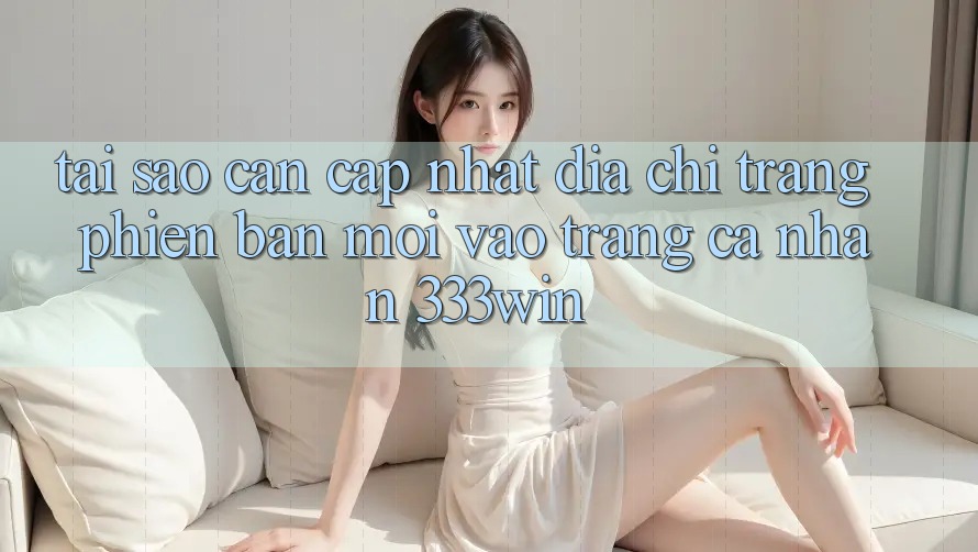 Tại Sao Cần Cập Nhật Địa chỉ trang Phiên bản mới Vào trang cá nhân 333win?