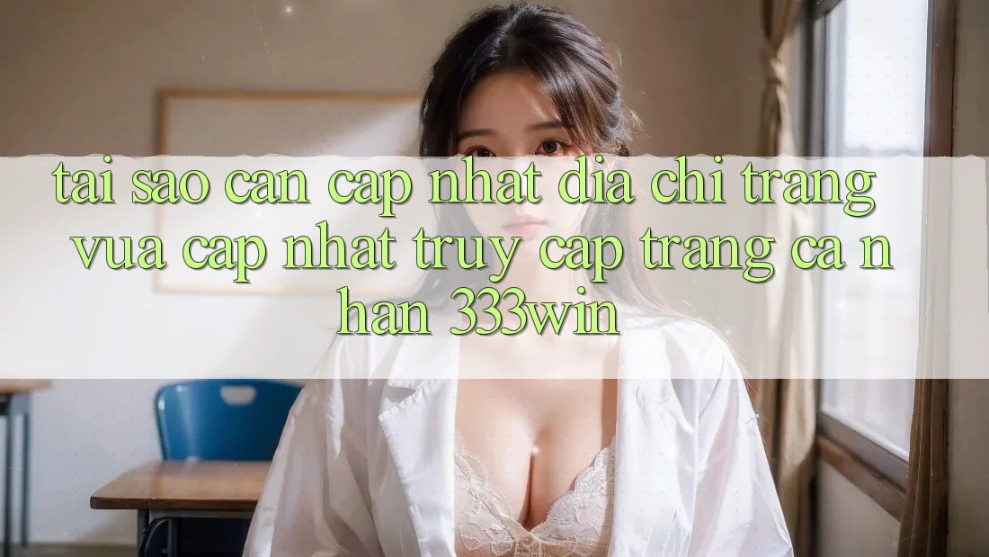 Tại Sao Cần Cập Nhật Địa chỉ trang Vừa cập nhật Truy cập trang cá nhân 333win?