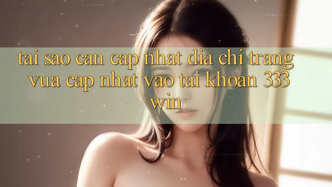 Tại Sao Cần Cập Nhật Địa chỉ trang Vừa cập nhật Vào tài khoản 333win?