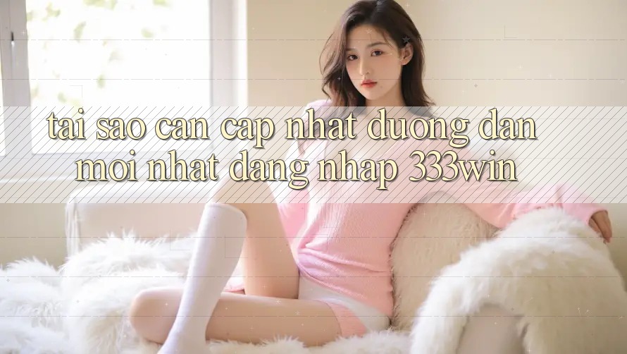 Tại Sao Cần Cập Nhật Đường dẫn Mới nhất Đăng Nhập 333win?