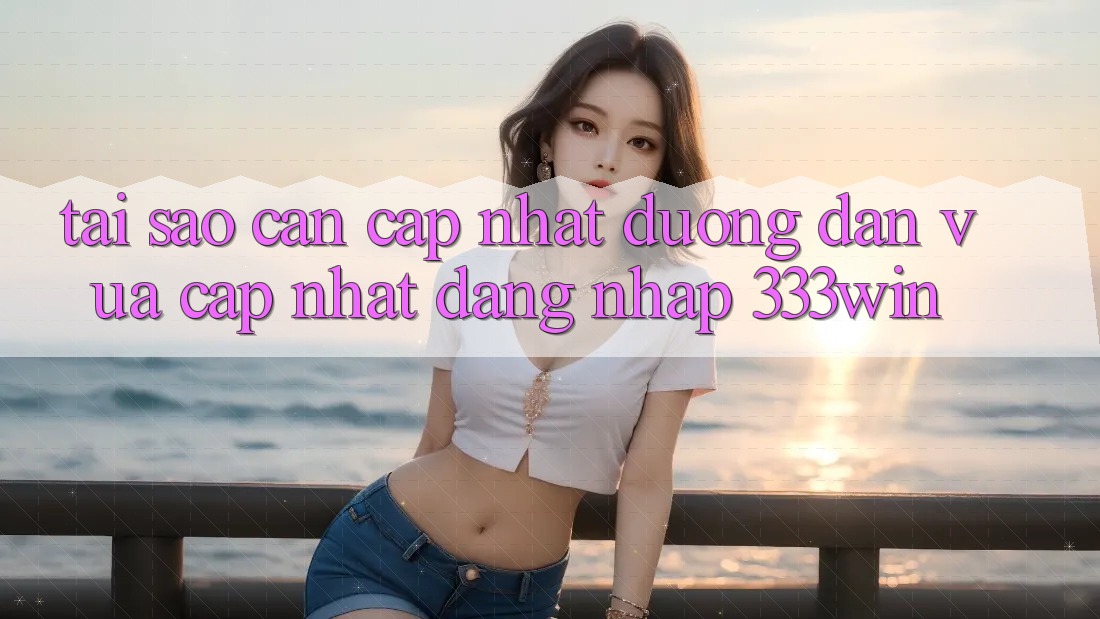Tại Sao Cần Cập Nhật Đường dẫn Vừa cập nhật Đăng Nhập 333win?