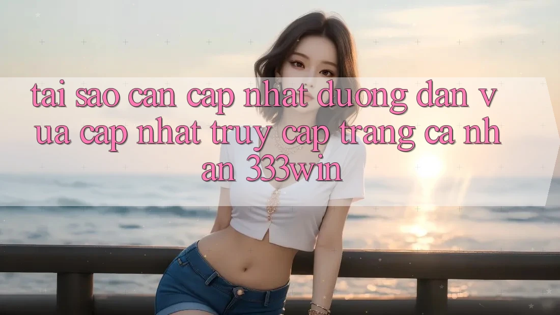 Tại Sao Cần Cập Nhật Đường dẫn Vừa cập nhật Truy cập trang cá nhân 333win?