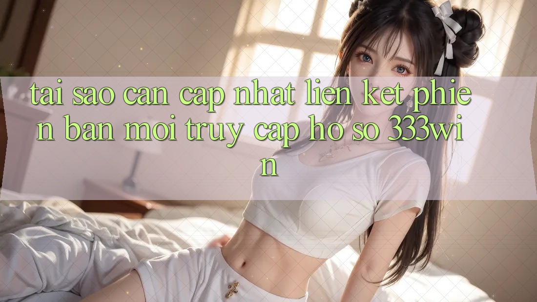 Tại Sao Cần Cập Nhật Liên kết Phiên bản mới Truy cập hồ sơ 333win?