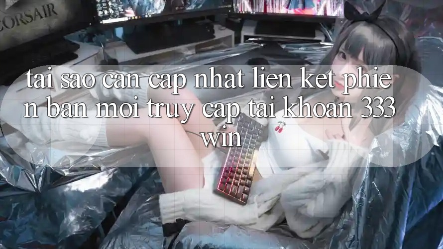 Tại Sao Cần Cập Nhật Liên kết Phiên bản mới Truy cập tài khoản 333win?