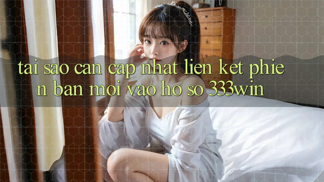 Tại Sao Cần Cập Nhật Liên kết Phiên bản mới Vào hồ sơ 333win?