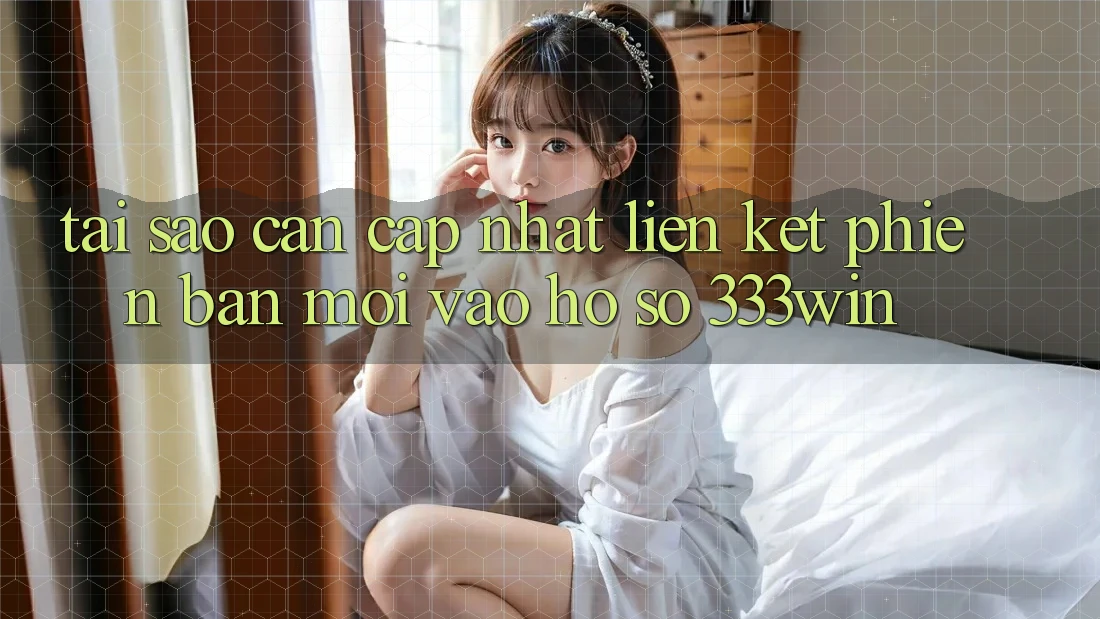 Tại Sao Cần Cập Nhật Liên kết Phiên bản mới Vào hồ sơ 333win?