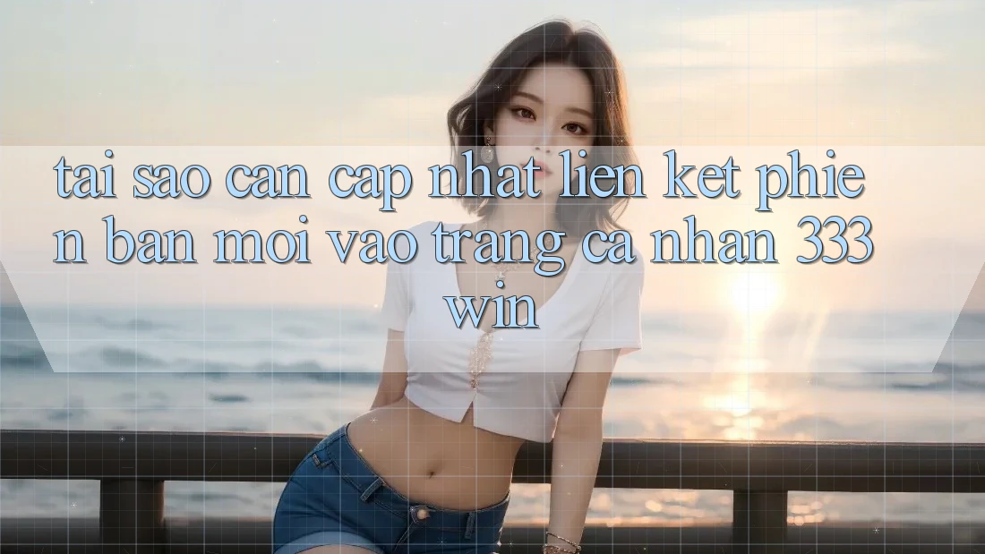 Tại Sao Cần Cập Nhật Liên kết Phiên bản mới Vào trang cá nhân 333win?
