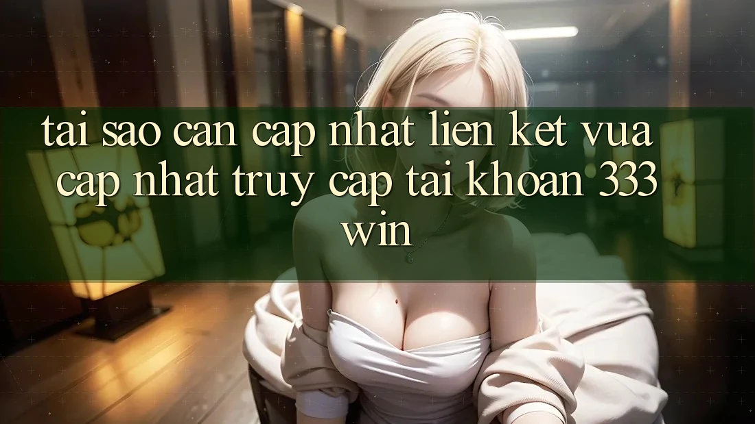 Tại Sao Cần Cập Nhật Liên kết Vừa cập nhật Truy cập tài khoản 333win?