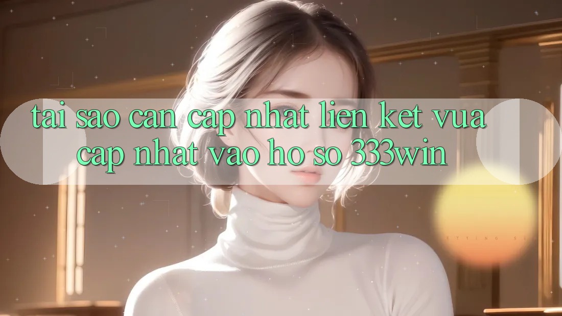 Tại Sao Cần Cập Nhật Liên kết Vừa cập nhật Vào hồ sơ 333win?